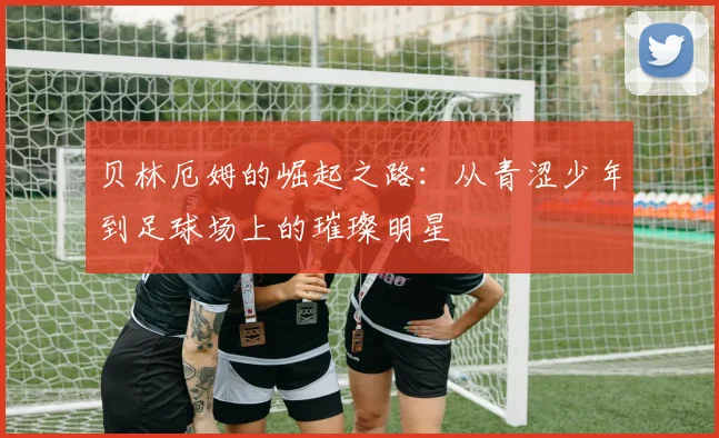 贝林厄姆的崛起之路：从青涩少年到足球场上的璀璨明星