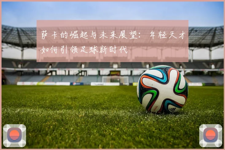 萨卡的崛起与未来展望：年轻天才如何引领足球新时代