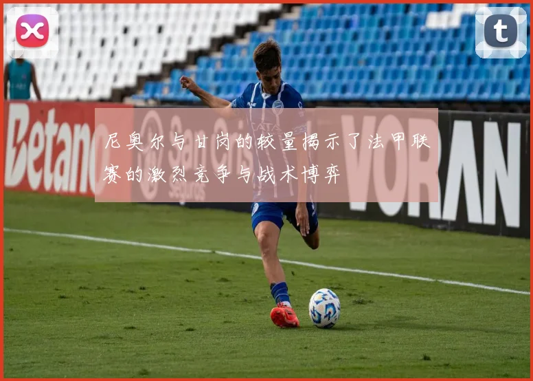 尼奥尔与甘岗的较量揭示了法甲联赛的激烈竞争与战术博弈