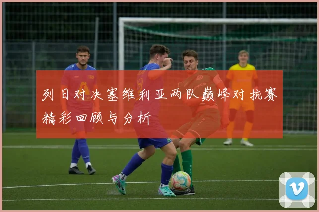 列日对决塞维利亚两队巅峰对抗赛精彩回顾与分析