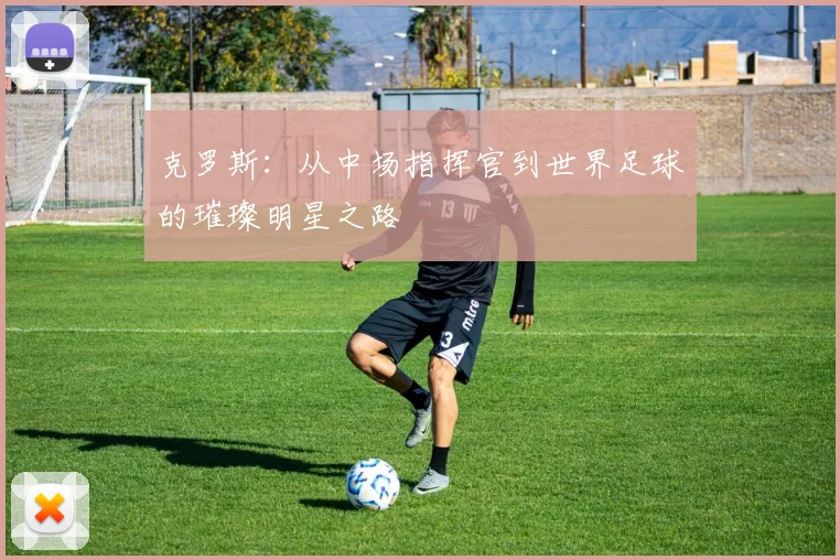 克罗斯：从中场指挥官到世界足球的璀璨明星之路