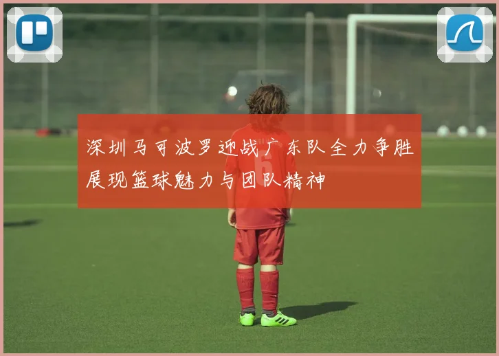 深圳马可波罗迎战广东队全力争胜展现篮球魅力与团队精神
