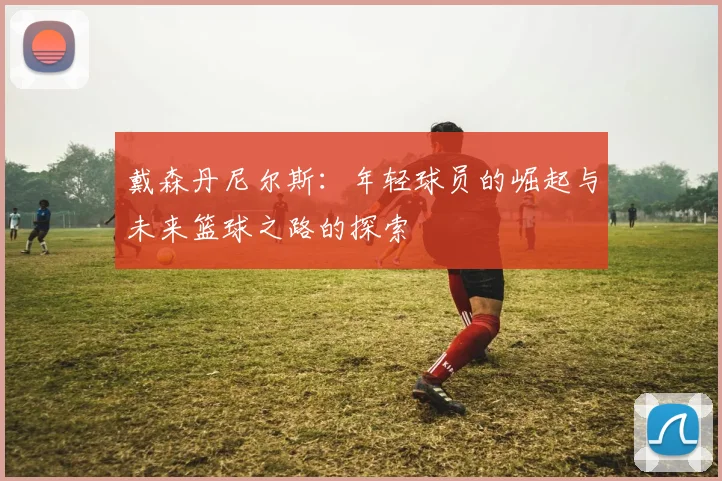 戴森丹尼尔斯：年轻球员的崛起与未来篮球之路的探索