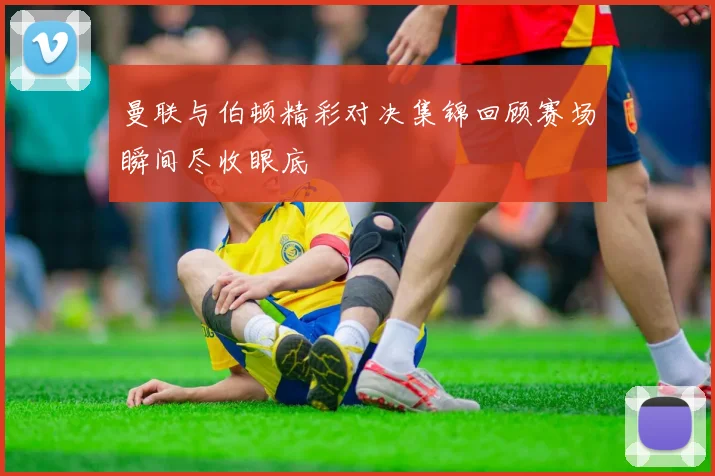 曼联与伯顿精彩对决集锦回顾赛场瞬间尽收眼底