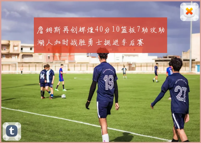 詹姆斯再创辉煌40分10篮板7助攻助湖人加时战胜勇士挺进季后赛