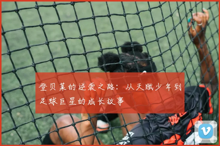 登贝莱的逆袭之路：从天赋少年到足球巨星的成长故事