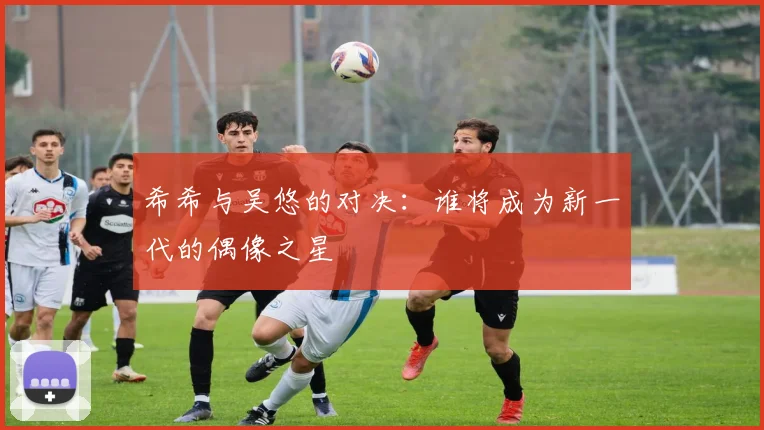 希希与吴悠的对决：谁将成为新一代的偶像之星