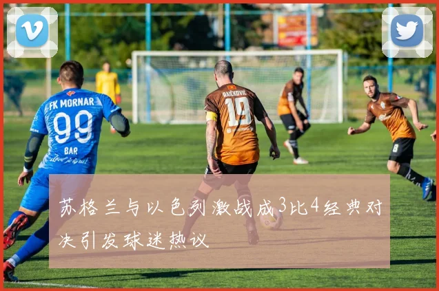 苏格兰与以色列激战成3比4经典对决引发球迷热议
