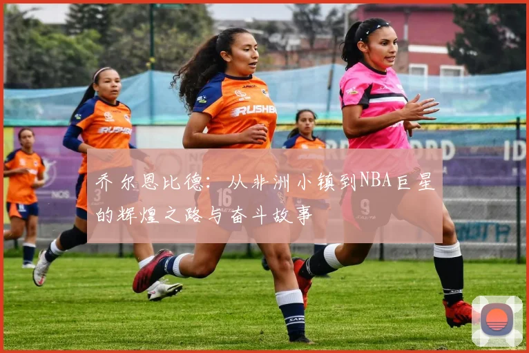 乔尔恩比德：从非洲小镇到NBA巨星的辉煌之路与奋斗故事