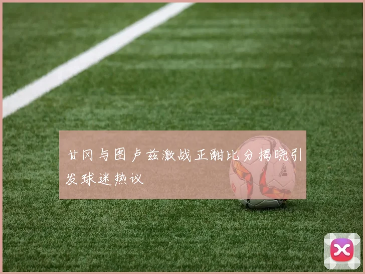 甘冈与图卢兹激战正酣比分揭晓引发球迷热议