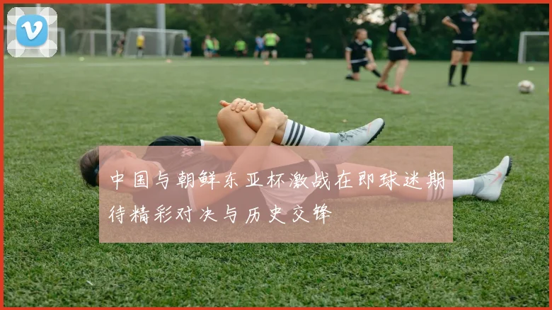 中国与朝鲜东亚杯激战在即球迷期待精彩对决与历史交锋