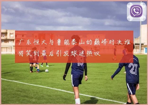 广东恒大与鲁能泰山的巅峰对决谁将笑到最后引发球迷热议