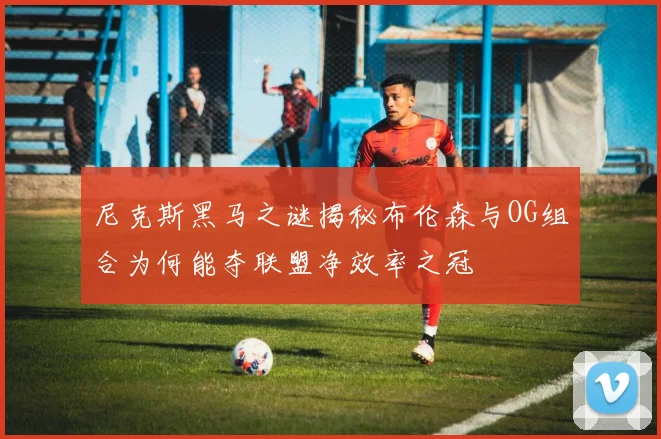 尼克斯黑马之谜揭秘布伦森与OG组合为何能夺联盟净效率之冠