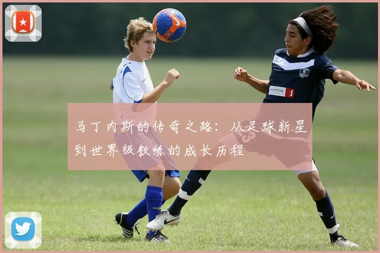 马丁内斯的传奇之路：从足球新星到世界级教练的成长历程