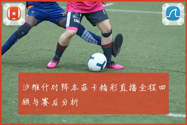 沙维什对阵本菲卡精彩直播全程回顾与赛后分析