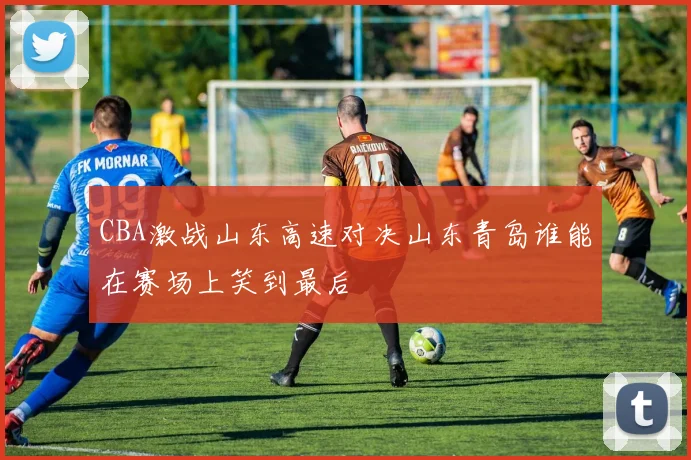 CBA激战山东高速对决山东青岛谁能在赛场上笑到最后