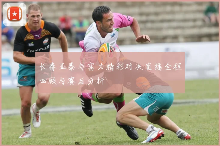 长春亚泰与富力精彩对决直播全程回顾与赛后分析