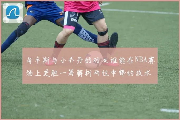考辛斯与小乔丹的对决谁能在NBA赛场上更胜一筹解析两位中锋的技术与风格