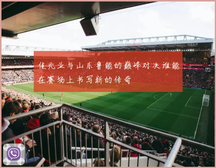佳兆业与山东鲁能的巅峰对决谁能在赛场上书写新的传奇