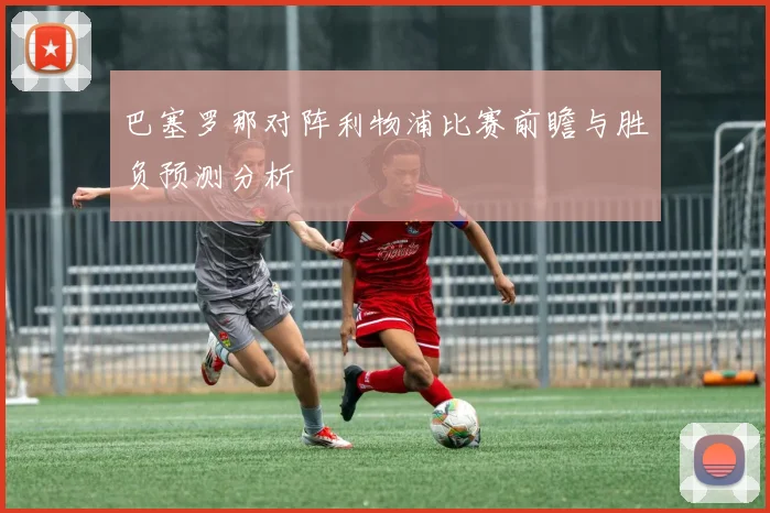 巴塞罗那对阵利物浦比赛前瞻与胜负预测分析