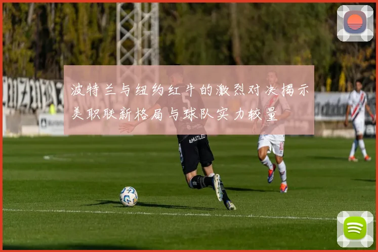 波特兰与纽约红牛的激烈对决揭示美职联新格局与球队实力较量