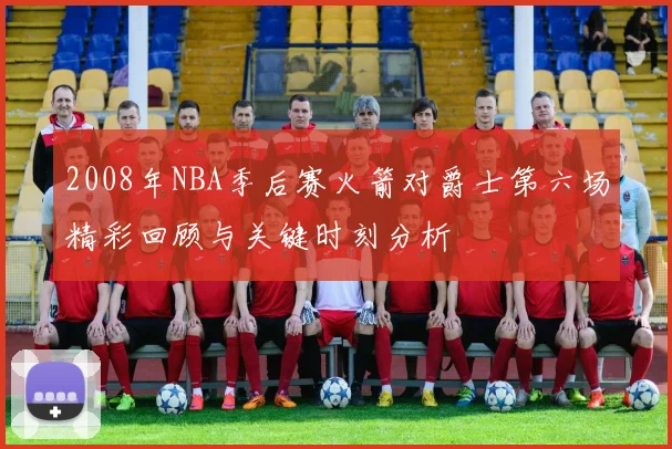 2008年NBA季后赛火箭对爵士第六场精彩回顾与关键时刻分析