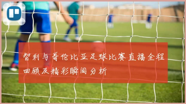 智利与哥伦比亚足球比赛直播全程回顾及精彩瞬间分析