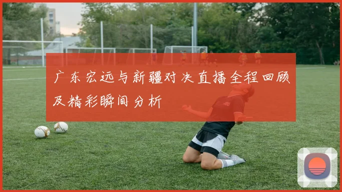 广东宏远与新疆对决直播全程回顾及精彩瞬间分析