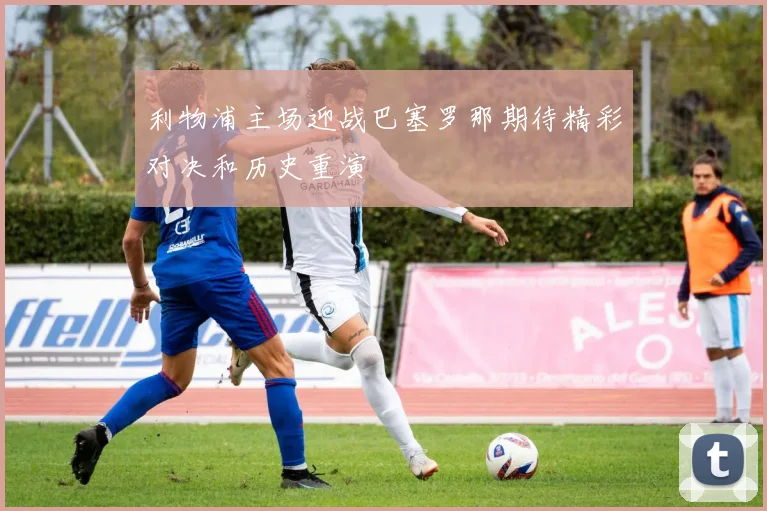 利物浦主场迎战巴塞罗那期待精彩对决和历史重演