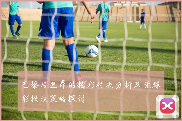 巴黎与里昂的精彩对决分析及竞球彩投注策略探讨