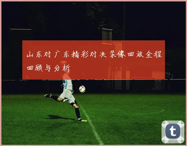 山东对广东精彩对决录像回放全程回顾与分析