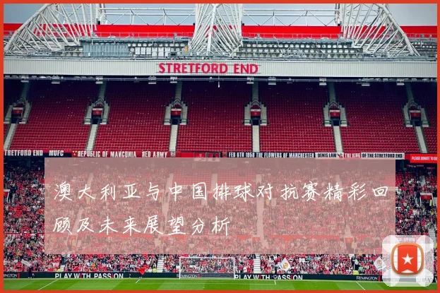 澳大利亚与中国排球对抗赛精彩回顾及未来展望分析