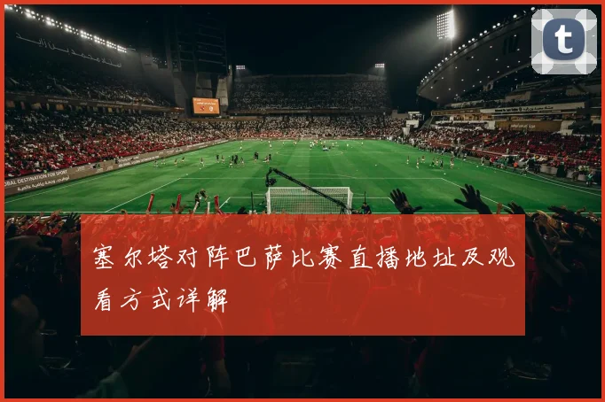 塞尔塔对阵巴萨比赛直播地址及观看方式详解