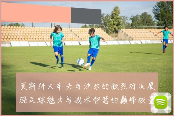 莫斯科火车头与沙尔的激烈对决展现足球魅力与战术智慧的巅峰较量