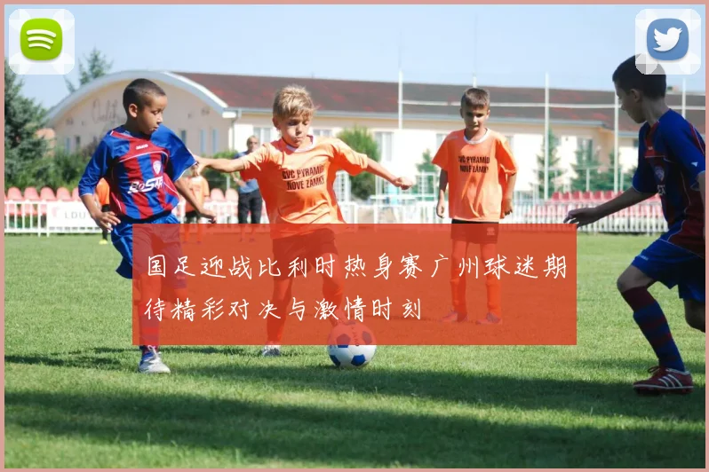 国足迎战比利时热身赛广州球迷期待精彩对决与激情时刻