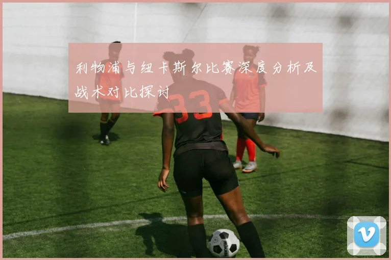 利物浦与纽卡斯尔比赛深度分析及战术对比探讨