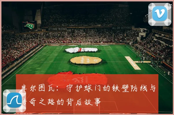 库尔图瓦：守护球门的铁壁防线与传奇之路的背后故事