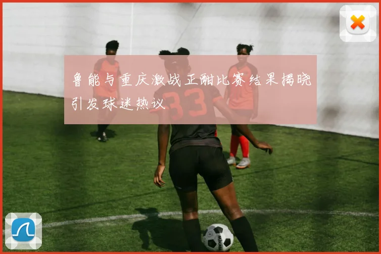 鲁能与重庆激战正酣比赛结果揭晓引发球迷热议