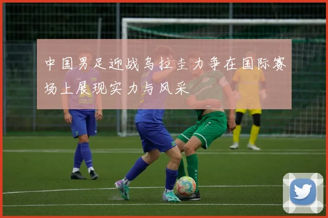 中国男足迎战乌拉圭力争在国际赛场上展现实力与风采