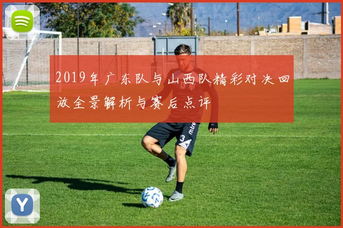 2019年广东队与山西队精彩对决回放全景解析与赛后点评