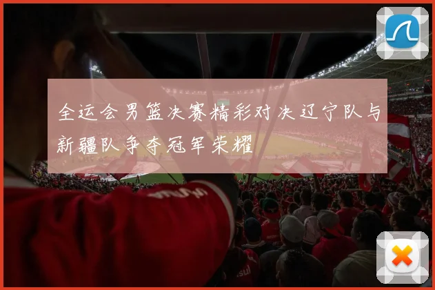 全运会男篮决赛精彩对决辽宁队与新疆队争夺冠军荣耀