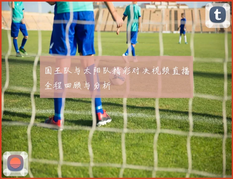国王队与太阳队精彩对决视频直播全程回顾与分析